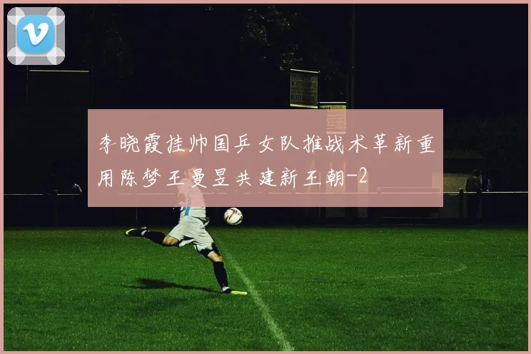 李晓霞挂帅国乒女队推战术革新重用陈梦王曼昱共建新王朝