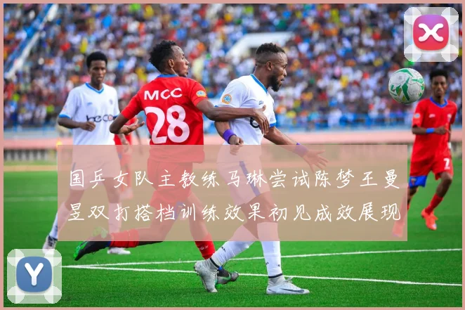 国乒女队主教练马琳尝试陈梦王曼昱双打搭档训练效果初见成效展现潜力