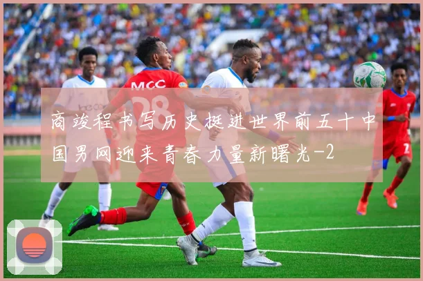 商竣程书写历史挺进世界前五十中国男网迎来青春力量新曙光