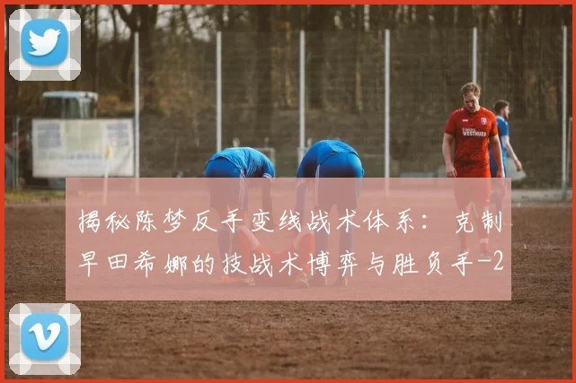 揭秘陈梦反手变线战术体系:克制早田希娜的技战术博弈与胜负手
