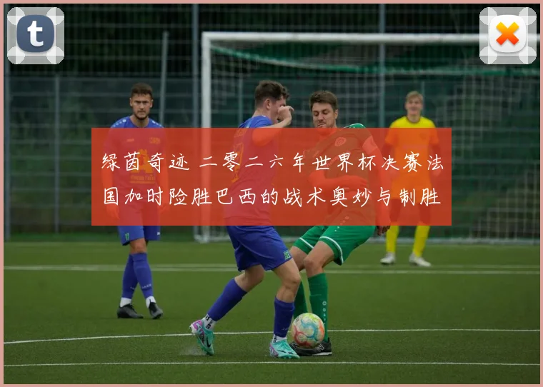 绿茵奇迹 二零二六年世界杯决赛法国加时险胜巴西的战术奥妙与制胜关键