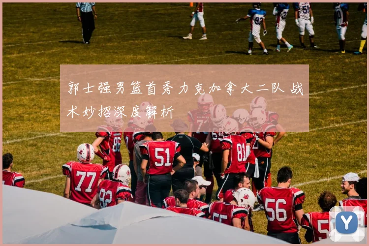 郭士强男篮首秀力克加拿大二队 战术妙招深度解析
