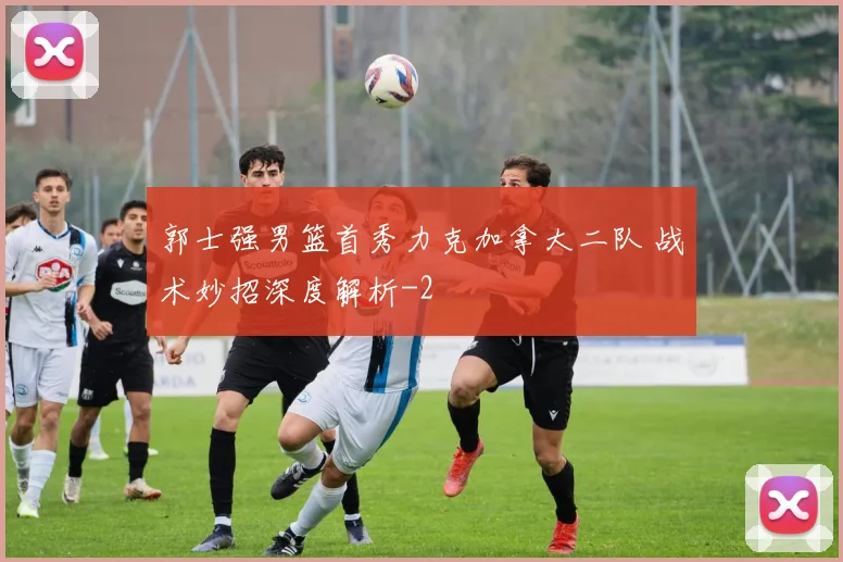 郭士强男篮首秀力克加拿大二队 战术妙招深度解析