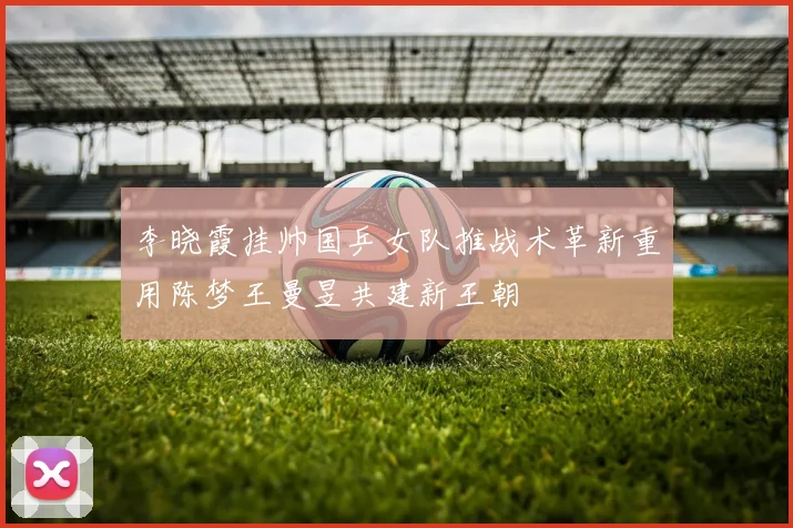 李晓霞挂帅国乒女队推战术革新重用陈梦王曼昱共建新王朝