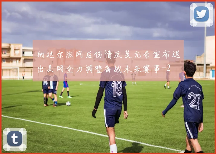 纳达尔法网后伤情反复无奈宣布退出美网全力调整备战未来赛事