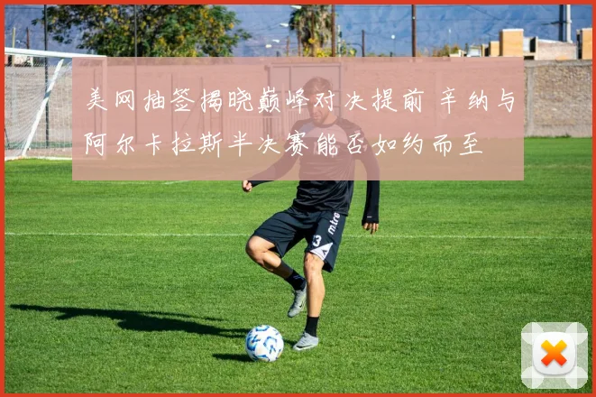 美网抽签揭晓巅峰对决提前 辛纳与阿尔卡拉斯半决赛能否如约而至