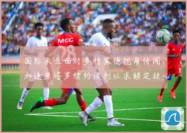 国际米兰面对多特蒙德挖角传闻,加速劳塔罗续约谈判以求锁定核心