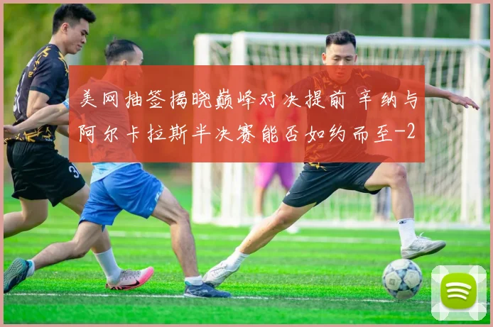 美网抽签揭晓巅峰对决提前 辛纳与阿尔卡拉斯半决赛能否如约而至