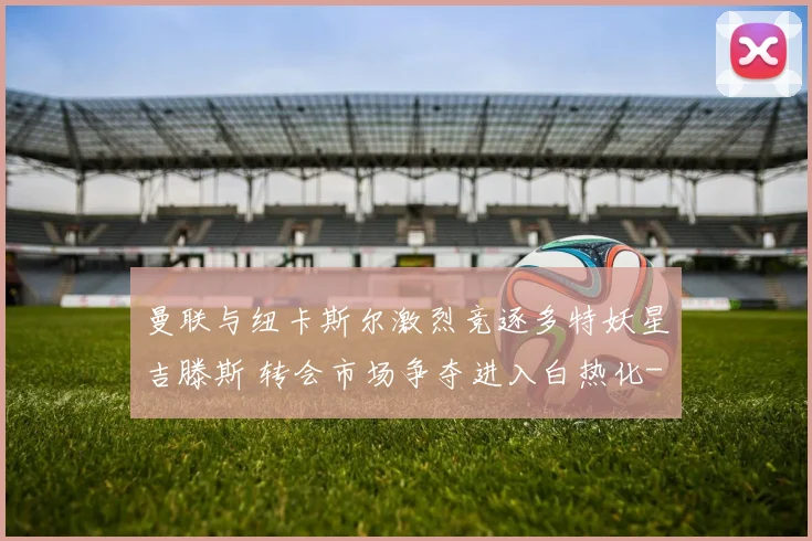 曼联与纽卡斯尔激烈竞逐多特妖星吉滕斯 转会市场争夺进入白热化