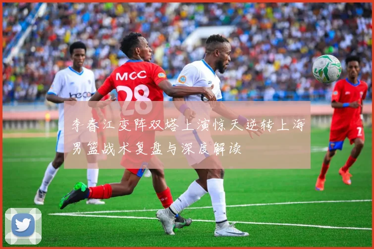 李春江变阵双塔上演惊天逆转上海男篮战术复盘与深度解读