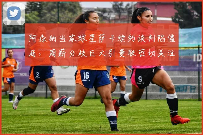 阿森纳当家球星萨卡续约谈判陷僵局,周薪分歧巨大引曼联密切关注
