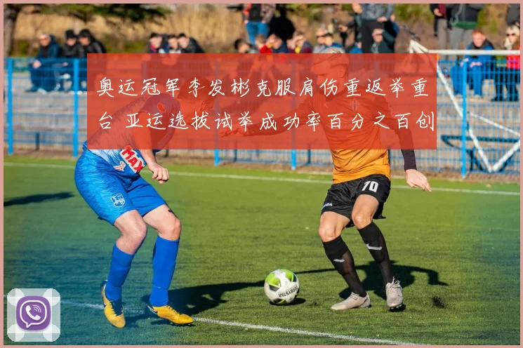 奥运冠军李发彬克服肩伤重返举重台 亚运选拔试举成功率百分之百创新高