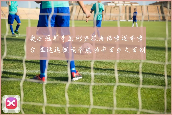 奥运冠军李发彬克服肩伤重返举重台 亚运选拔试举成功率百分之百创新高