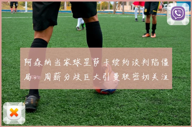 阿森纳当家球星萨卡续约谈判陷僵局，周薪分歧巨大引曼联密切关注