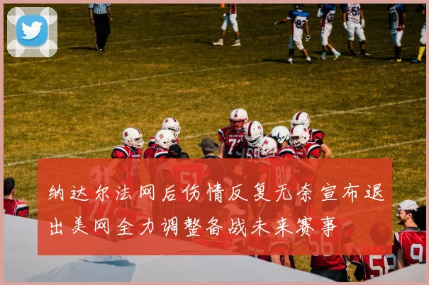 纳达尔法网后伤情反复无奈宣布退出美网全力调整备战未来赛事
