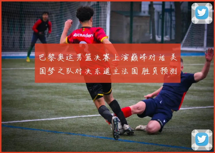 巴黎奥运男篮决赛上演巅峰对话 美国梦之队对决东道主法国 胜负预测及关键看点全解析