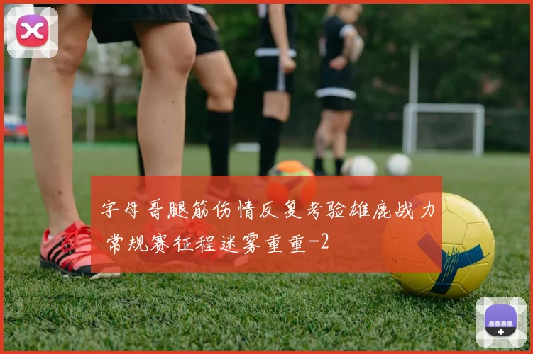 字母哥腿筋伤情反复考验雄鹿战力 常规赛征程迷雾重重