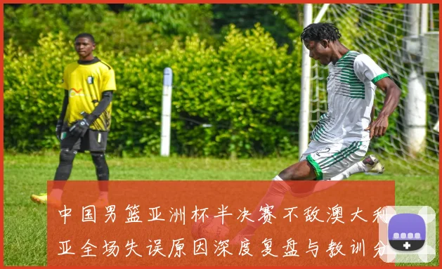 中国男篮亚洲杯半决赛不敌澳大利亚全场失误原因深度复盘与教训分析
