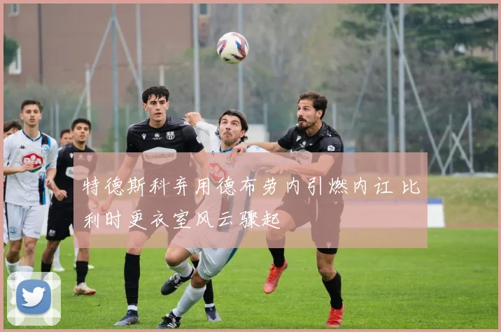 特德斯科弃用德布劳内引燃内讧 比利时更衣室风云骤起