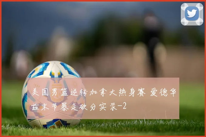 美国男篮逆转加拿大热身赛 爱德华兹末节暴走砍分实录
