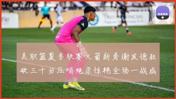 美职篮夏季联赛火箭新秀谢泼德狂砍三十分压哨绝杀惊艳全场一战成名