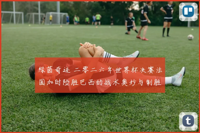 绿茵奇迹 二零二六年世界杯决赛法国加时险胜巴西的战术奥妙与制胜关键