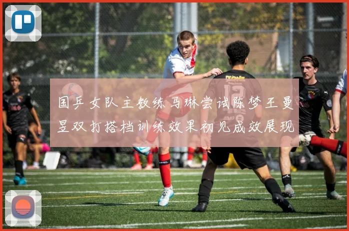 国乒女队主教练马琳尝试陈梦王曼昱双打搭档训练效果初见成效展现潜力