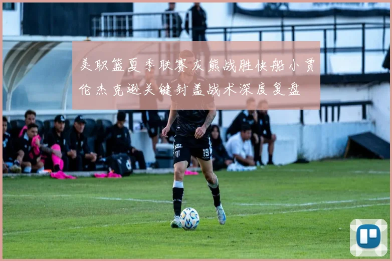 美职篮夏季联赛灰熊战胜快船小贾伦杰克逊关键封盖战术深度复盘