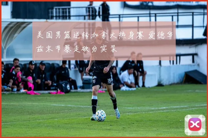 美国男篮逆转加拿大热身赛 爱德华兹末节暴走砍分实录
